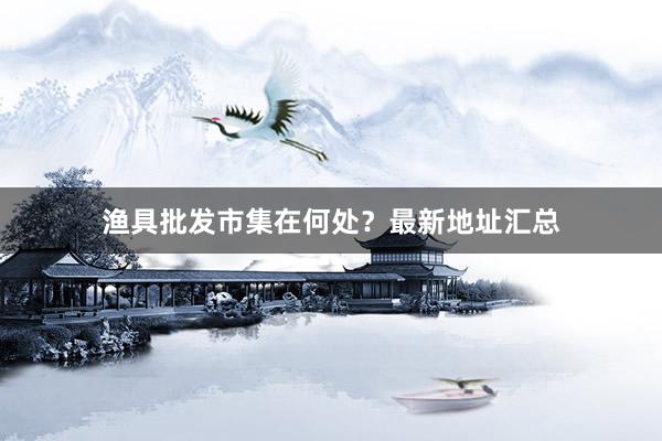 渔具批发市集在何处？最新地址汇总