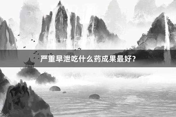 严重早泄吃什么药成果最好？