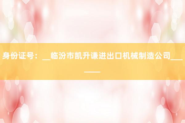 身份证号：__临汾市凯升谦进出口机械制造公司_______
