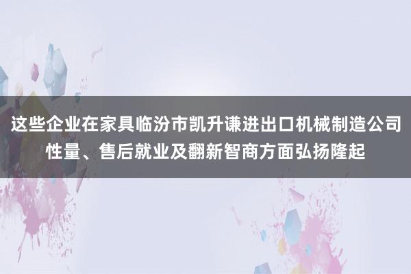 这些企业在家具临汾市凯升谦进出口机械制造公司性量、售后就业及翻新智商方面弘扬隆起