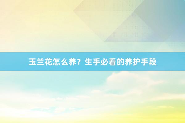 玉兰花怎么养？生手必看的养护手段